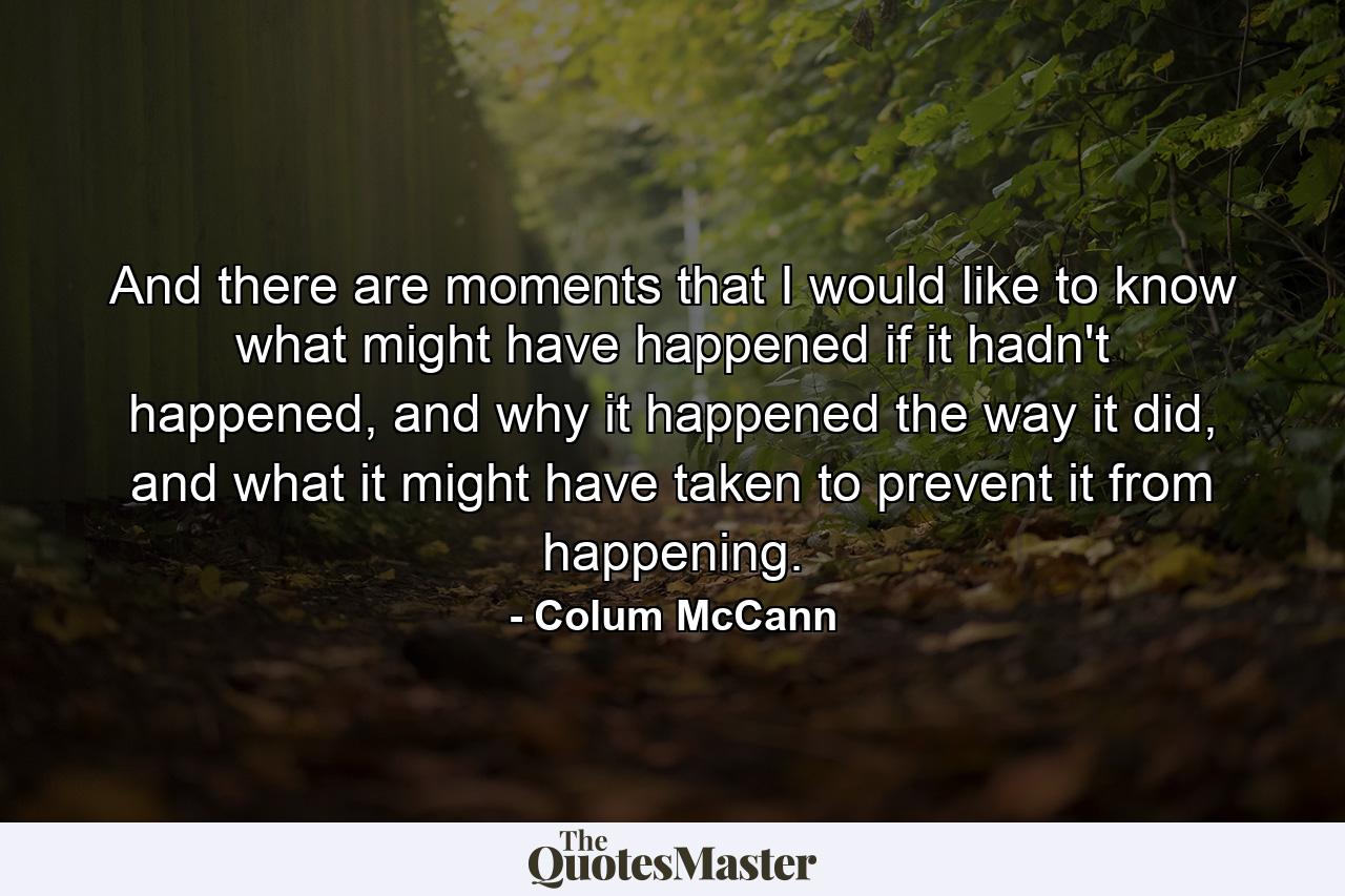 And there are moments that I would like to know what might have happened if it hadn't happened, and why it happened the way it did, and what it might have taken to prevent it from happening. - Quote by Colum McCann