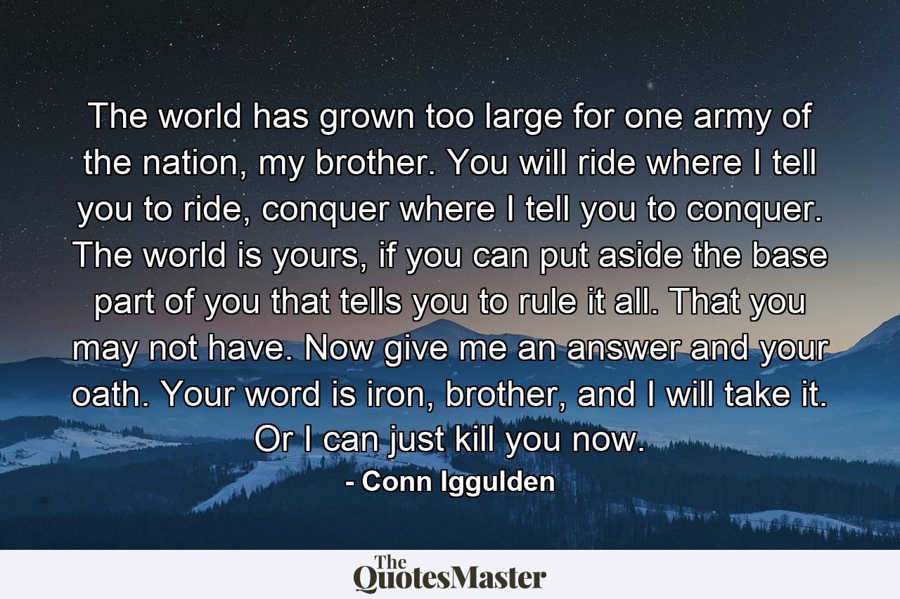 The world has grown too large for one army of the nation, my brother. You will ride where I tell you to ride, conquer where I tell you to conquer. The world is yours, if you can put aside the base part of you that tells you to rule it all. That you may not have. Now give me an answer and your oath. Your word is iron, brother, and I will take it. Or I can just kill you now. - Quote by Conn Iggulden