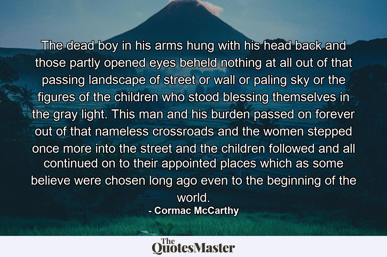 The dead boy in his arms hung with his head back and those partly opened eyes beheld nothing at all out of that passing landscape of street or wall or paling sky or the figures of the children who stood blessing themselves in the gray light. This man and his burden passed on forever out of that nameless crossroads and the women stepped once more into the street and the children followed and all continued on to their appointed places which as some believe were chosen long ago even to the beginning of the world. - Quote by Cormac McCarthy