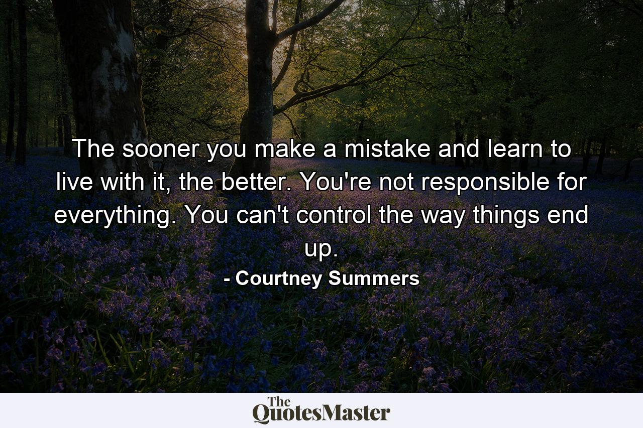 The sooner you make a mistake and learn to live with it, the better. You're not responsible for everything. You can't control the way things end up. - Quote by Courtney Summers