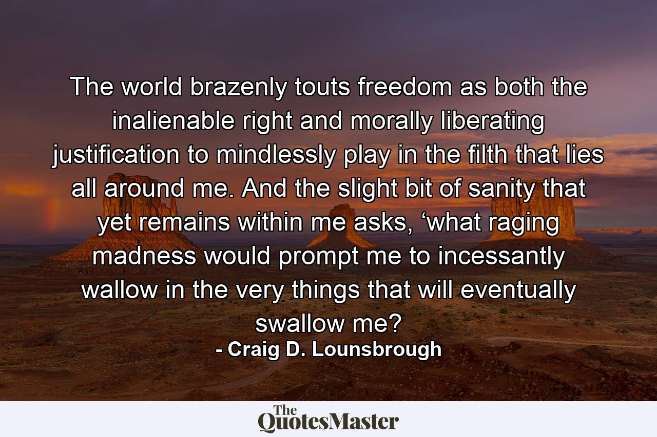 The world brazenly touts freedom as both the inalienable right and morally liberating justification to mindlessly play in the filth that lies all around me. And the slight bit of sanity that yet remains within me asks, ‘what raging madness would prompt me to incessantly wallow in the very things that will eventually swallow me? - Quote by Craig D. Lounsbrough