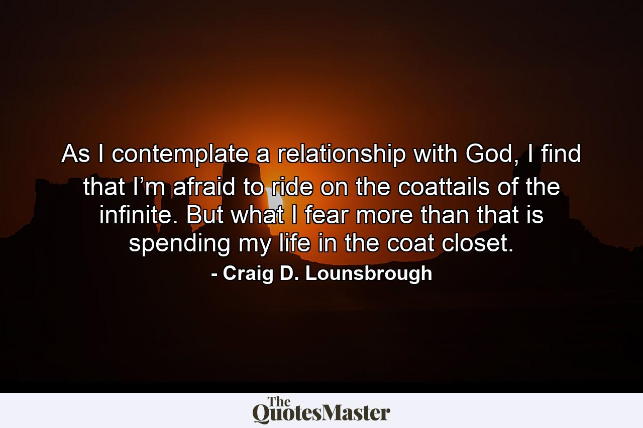 As I contemplate a relationship with God, I find that I’m afraid to ride on the coattails of the infinite. But what I fear more than that is spending my life in the coat closet. - Quote by Craig D. Lounsbrough