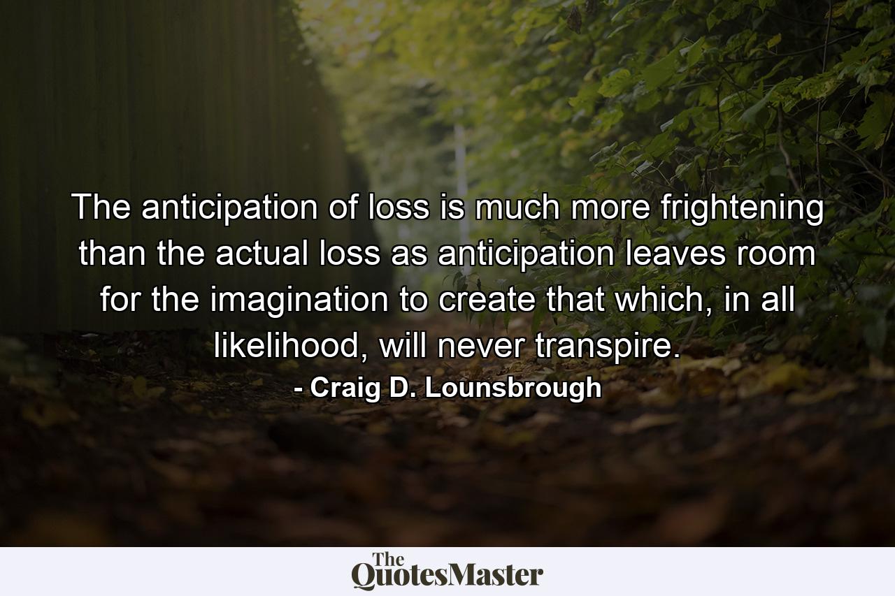 The anticipation of loss is much more frightening than the actual loss as anticipation leaves room for the imagination to create that which, in all likelihood, will never transpire. - Quote by Craig D. Lounsbrough