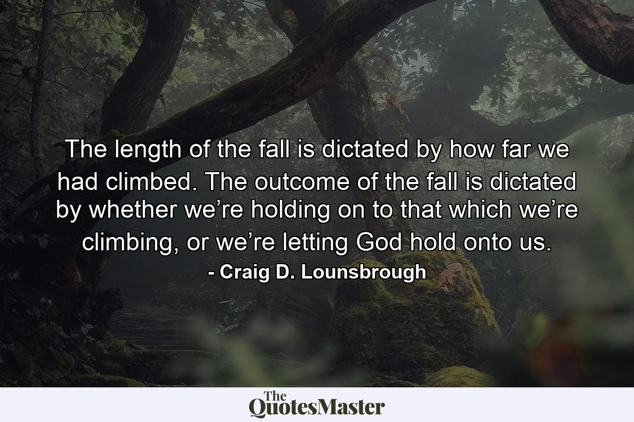 The length of the fall is dictated by how far we had climbed. The outcome of the fall is dictated by whether we’re holding on to that which we’re climbing, or we’re letting God hold onto us. - Quote by Craig D. Lounsbrough