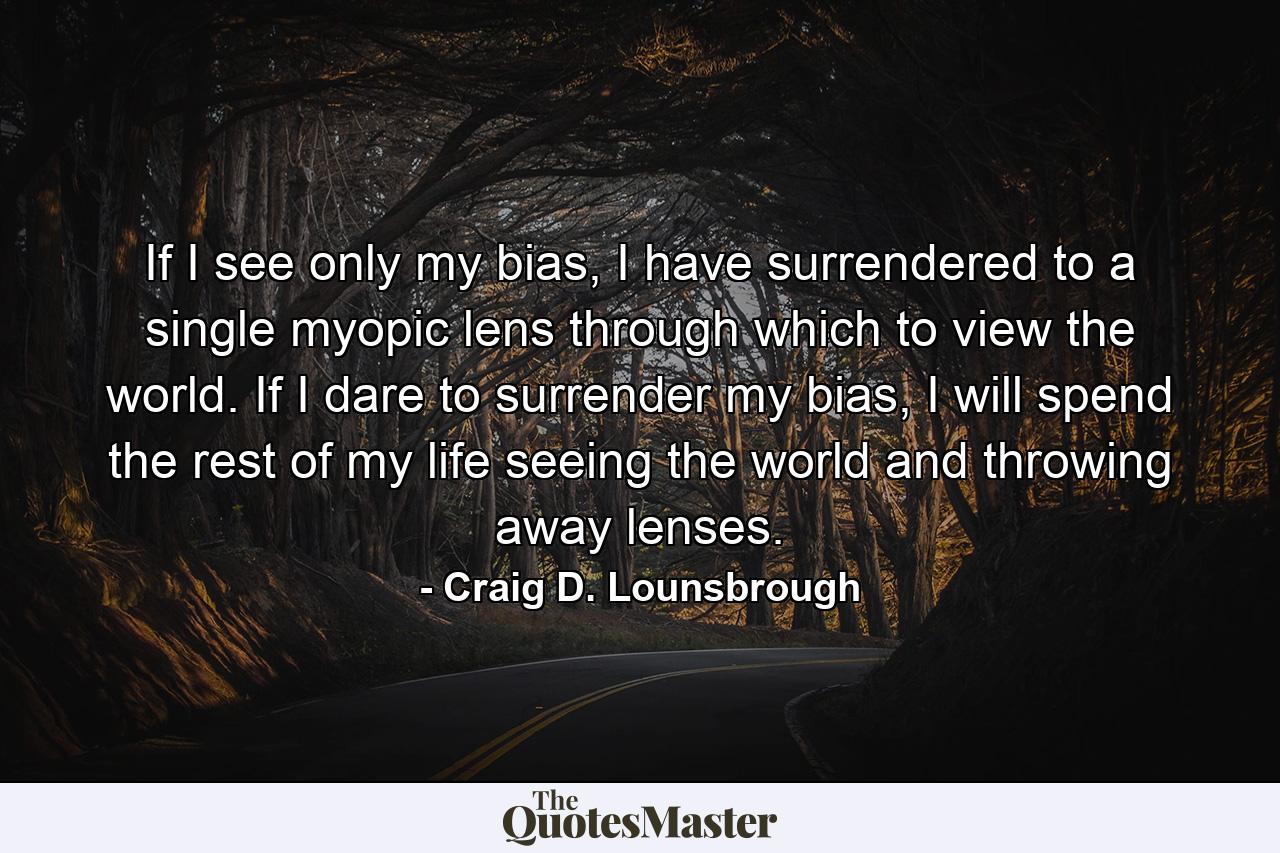 If I see only my bias, I have surrendered to a single myopic lens through which to view the world. If I dare to surrender my bias, I will spend the rest of my life seeing the world and throwing away lenses. - Quote by Craig D. Lounsbrough