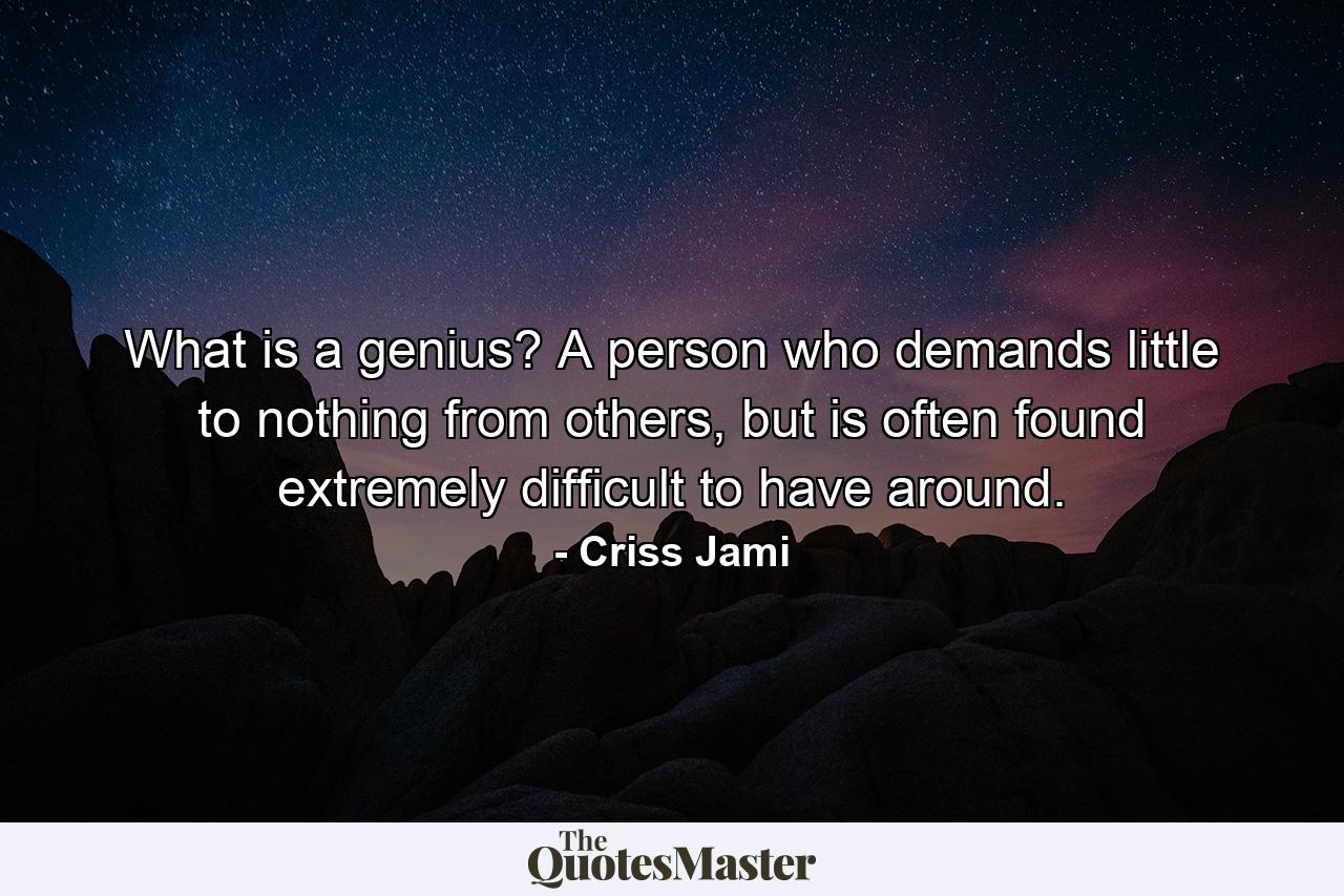 What is a genius? A person who demands little to nothing from others, but is often found extremely difficult to have around. - Quote by Criss Jami