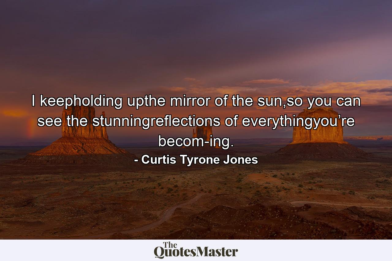 I keepholding upthe mirror of the sun,so you can see the stunningreflections of everythingyou’re becom-ing. - Quote by Curtis Tyrone Jones