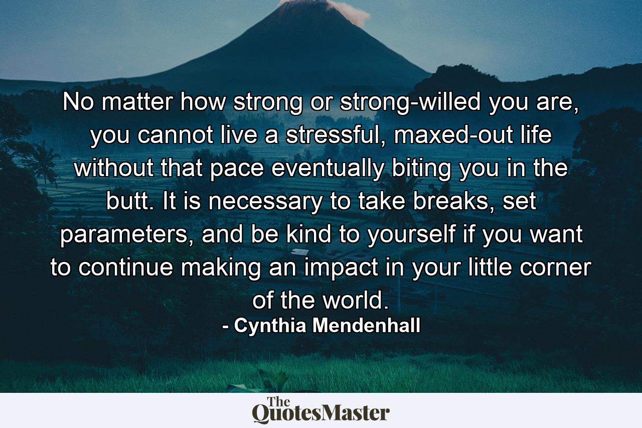 No matter how strong or strong-willed you are, you cannot live a stressful, maxed-out life without that pace eventually biting you in the butt. It is necessary to take breaks, set parameters, and be kind to yourself if you want to continue making an impact in your little corner of the world. - Quote by Cynthia Mendenhall