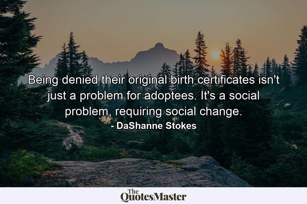 Being denied their original birth certificates isn't just a problem for adoptees. It's a social problem, requiring social change. - Quote by DaShanne Stokes