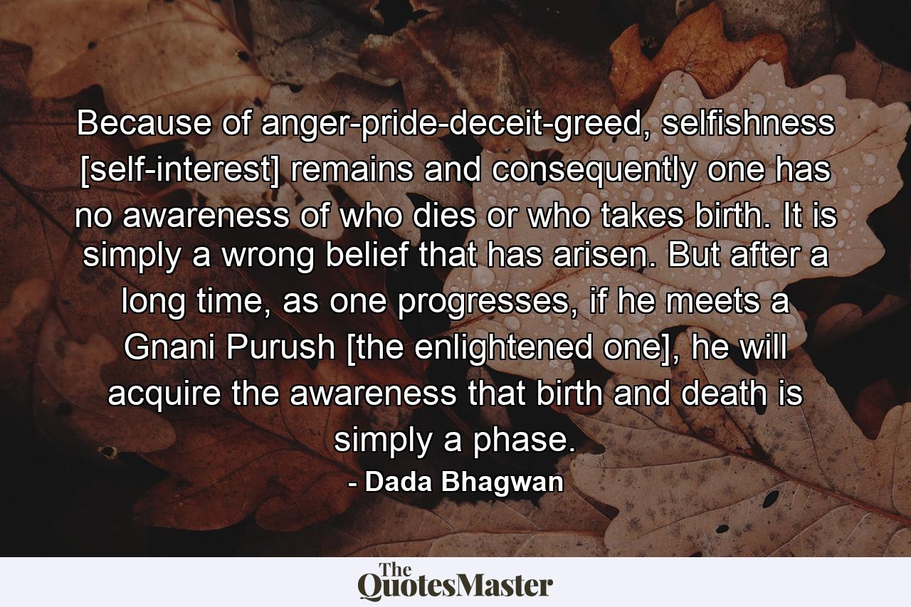 Because of anger-pride-deceit-greed, selfishness [self-interest] remains and consequently one has no awareness of who dies or who takes birth. It is simply a wrong belief that has arisen. But after a long time, as one progresses, if he meets a Gnani Purush [the enlightened one], he will acquire the awareness that birth and death is simply a phase. - Quote by Dada Bhagwan