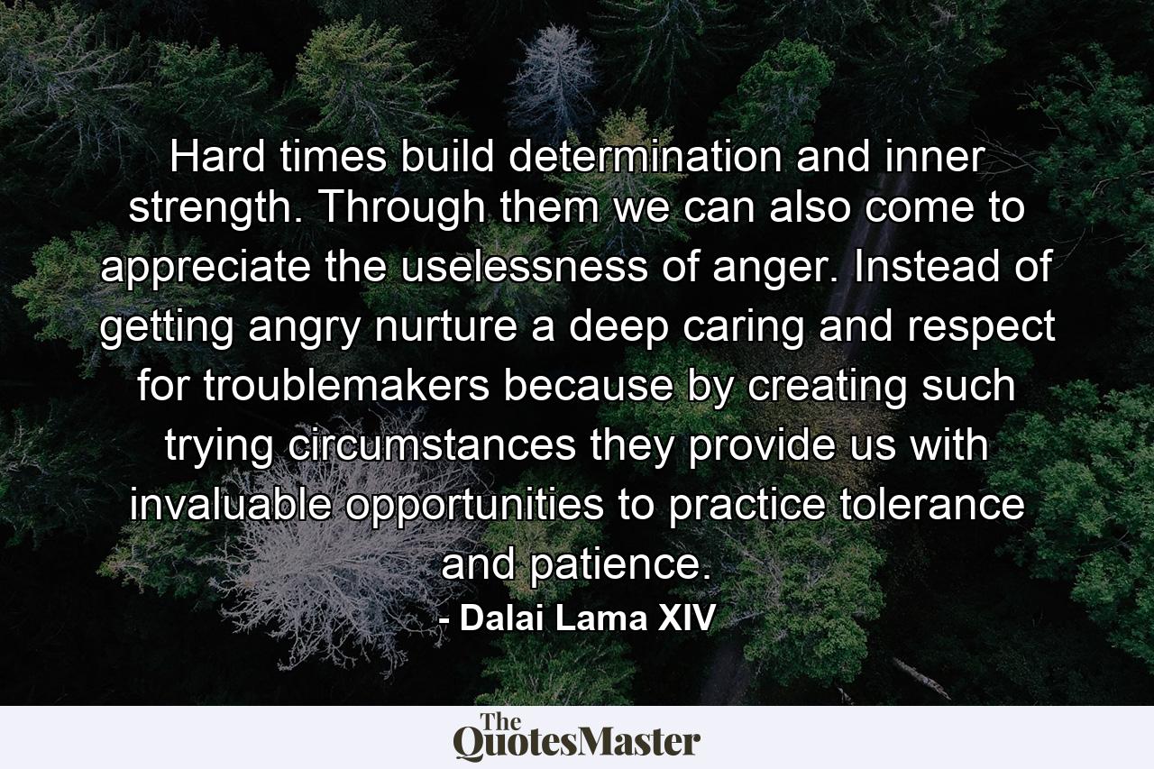 Hard times build determination and inner strength. Through them we can also come to appreciate the uselessness of anger. Instead of getting angry nurture a deep caring and respect for troublemakers because by creating such trying circumstances they provide us with invaluable opportunities to practice tolerance and patience. - Quote by Dalai Lama XIV