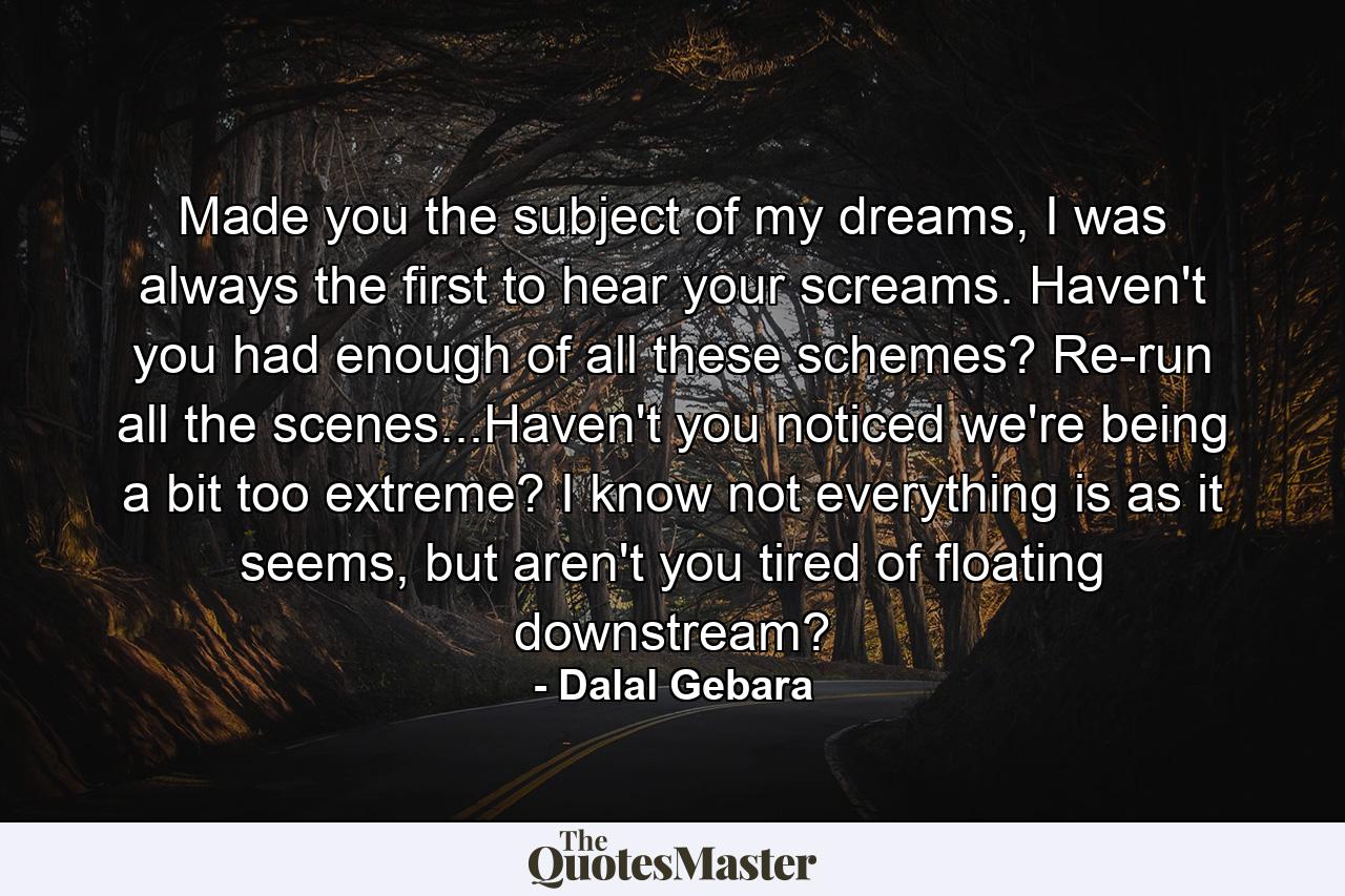 Made you the subject of my dreams, I was always the first to hear your screams. Haven't you had enough of all these schemes? Re-run all the scenes...Haven't you noticed we're being a bit too extreme? I know not everything is as it seems, but aren't you tired of floating downstream? - Quote by Dalal Gebara