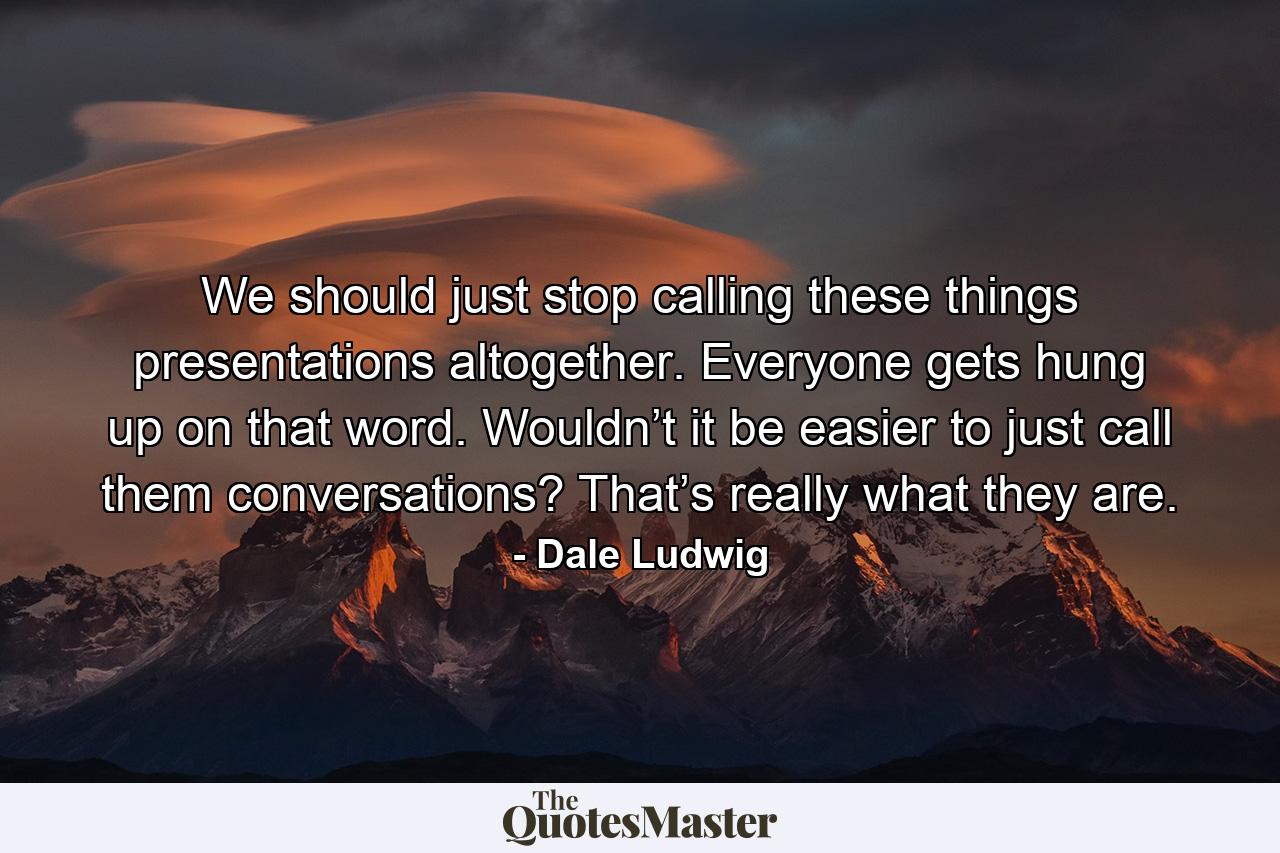 We should just stop calling these things presentations altogether. Everyone gets hung up on that word. Wouldn’t it be easier to just call them conversations? That’s really what they are. - Quote by Dale Ludwig