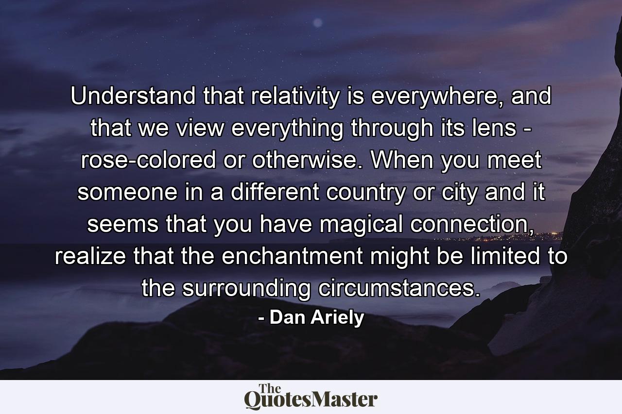 Understand that relativity is everywhere, and that we view everything through its lens - rose-colored or otherwise. When you meet someone in a different country or city and it seems that you have magical connection, realize that the enchantment might be limited to the surrounding circumstances. - Quote by Dan Ariely