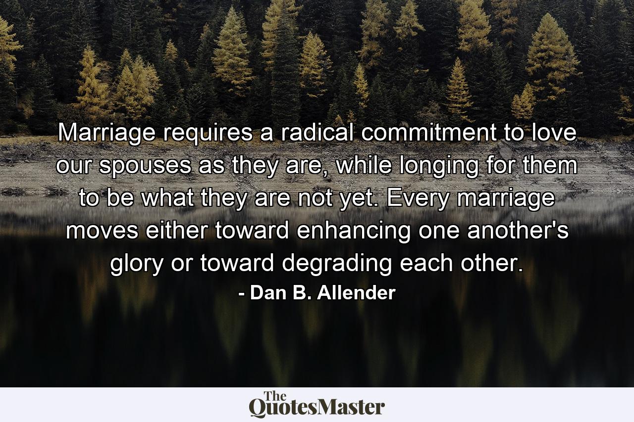 Marriage requires a radical commitment to love our spouses as they are, while longing for them to be what they are not yet. Every marriage moves either toward enhancing one another's glory or toward degrading each other. - Quote by Dan B. Allender