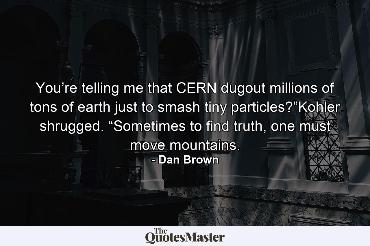 You’re telling me that CERN dugout millions of tons of earth just to smash tiny particles?”Kohler shrugged. “Sometimes to find truth, one must move mountains. - Quote by Dan Brown