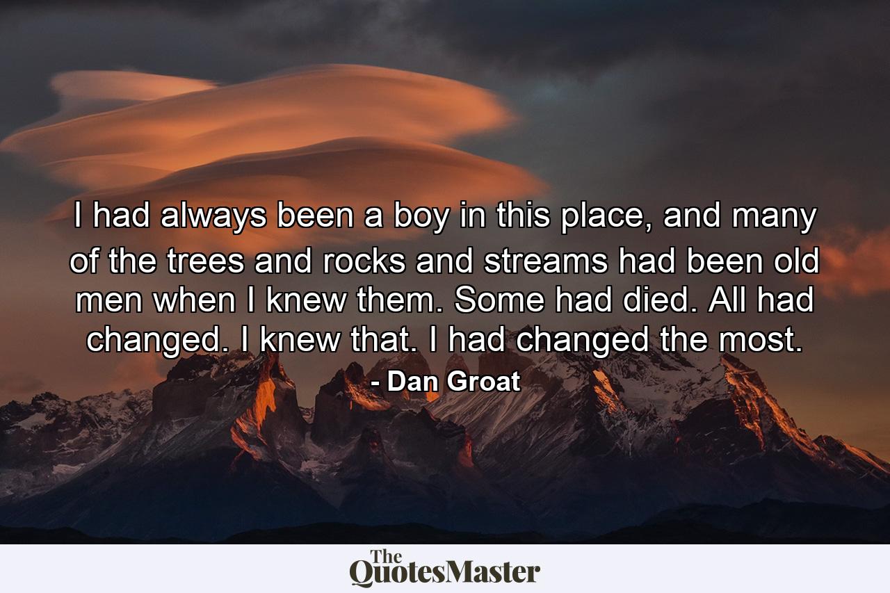 I had always been a boy in this place, and many of the trees and rocks and streams had been old men when I knew them. Some had died. All had changed. I knew that. I had changed the most. - Quote by Dan Groat