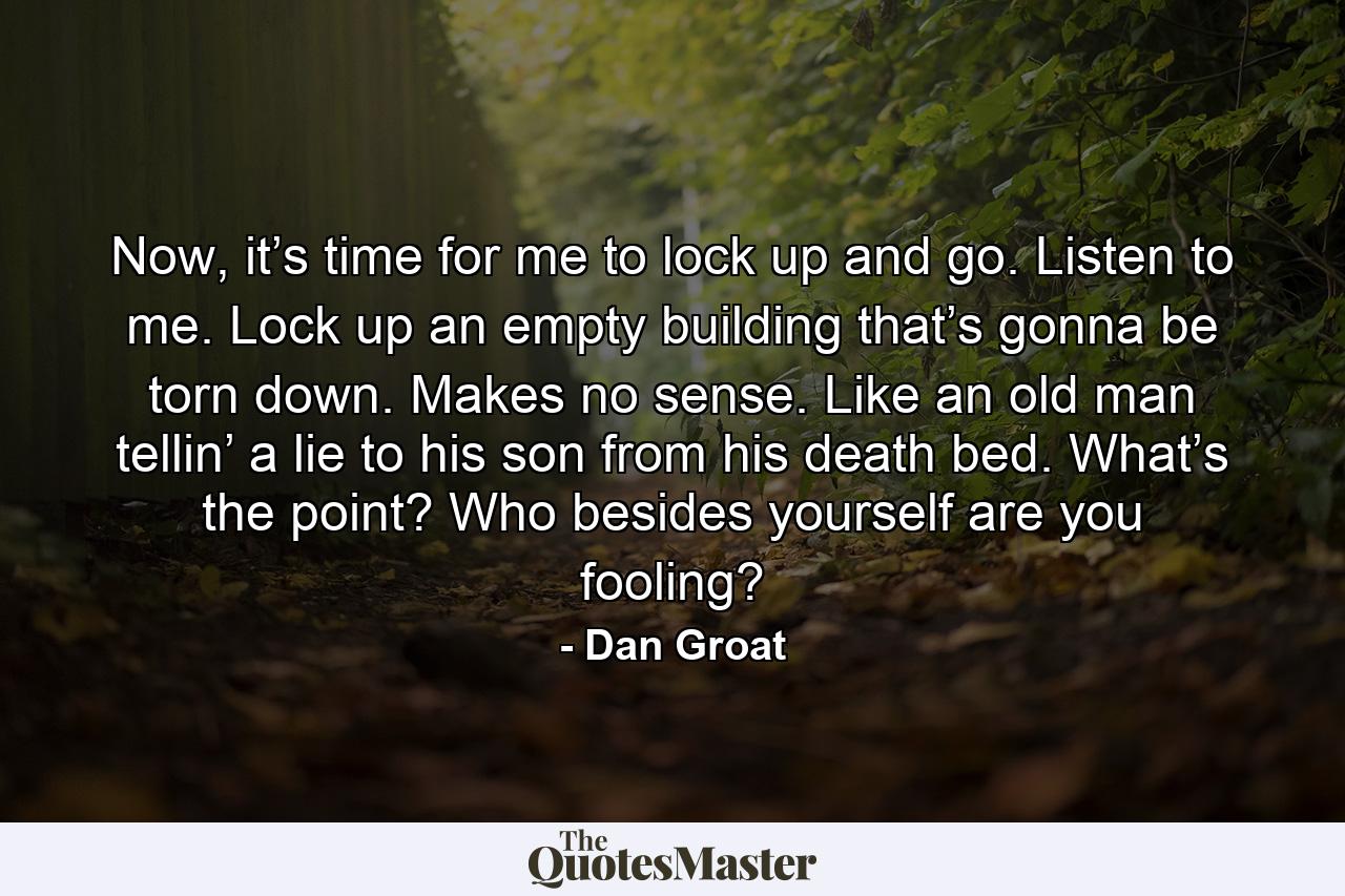 Now, it’s time for me to lock up and go. Listen to me. Lock up an empty building that’s gonna be torn down. Makes no sense. Like an old man tellin’ a lie to his son from his death bed. What’s the point? Who besides yourself are you fooling? - Quote by Dan Groat