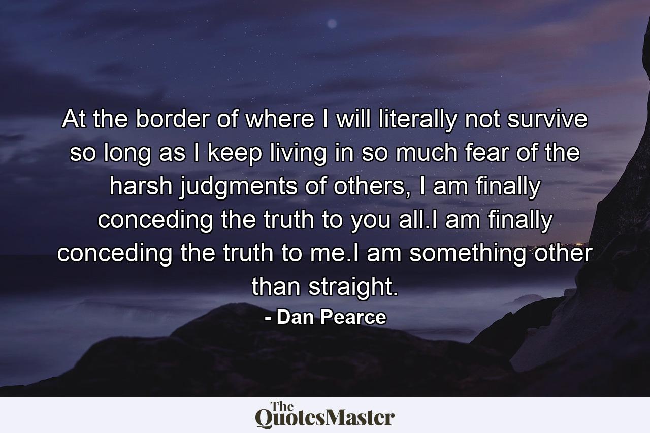 At the border of where I will literally not survive so long as I keep living in so much fear of the harsh judgments of others, I am finally conceding the truth to you all.I am finally conceding the truth to me.I am something other than straight. - Quote by Dan Pearce