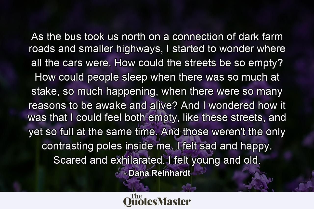 As the bus took us north on a connection of dark farm roads and smaller highways, I started to wonder where all the cars were. How could the streets be so empty? How could people sleep when there was so much at stake, so much happening, when there were so many reasons to be awake and alive? And I wondered how it was that I could feel both empty, like these streets, and yet so full at the same time. And those weren't the only contrasting poles inside me. I felt sad and happy. Scared and exhilarated. I felt young and old. - Quote by Dana Reinhardt