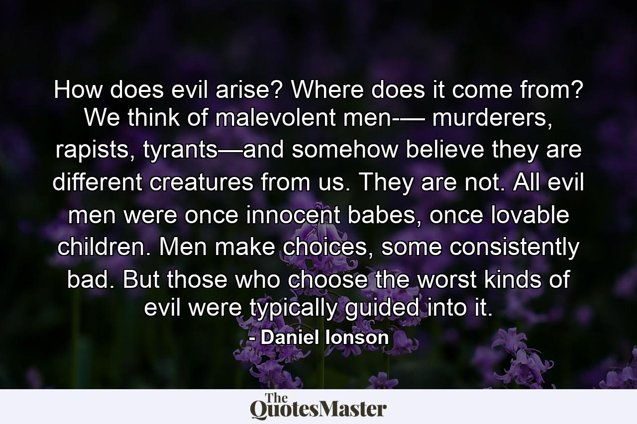 How does evil arise? Where does it come from? We think of malevolent men-— murderers, rapists, tyrants—and somehow believe they are different creatures from us. They are not. All evil men were once innocent babes, once lovable children. Men make choices, some consistently bad. But those who choose the worst kinds of evil were typically guided into it. - Quote by Daniel Ionson