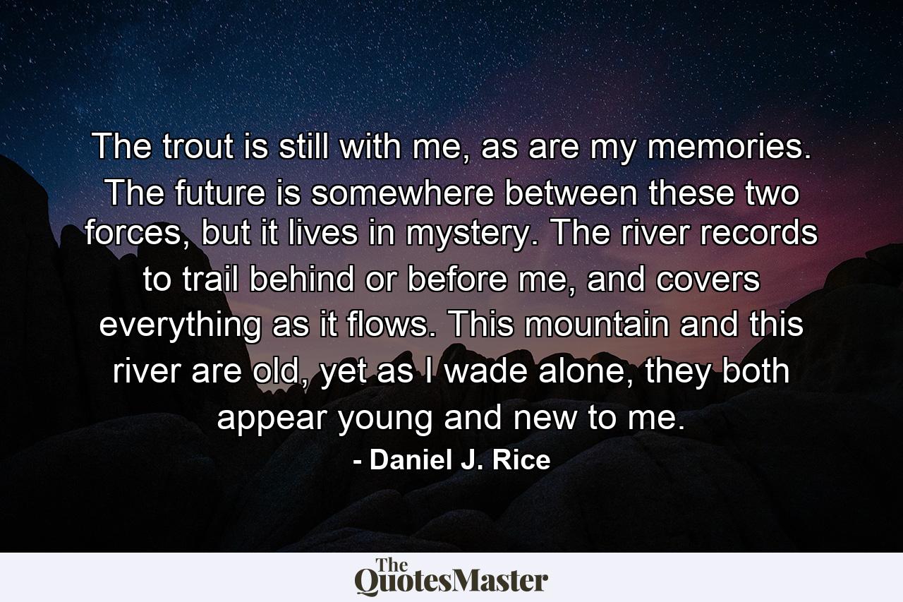 The trout is still with me, as are my memories. The future is somewhere between these two forces, but it lives in mystery. The river records to trail behind or before me, and covers everything as it flows. This mountain and this river are old, yet as I wade alone, they both appear young and new to me. - Quote by Daniel J. Rice