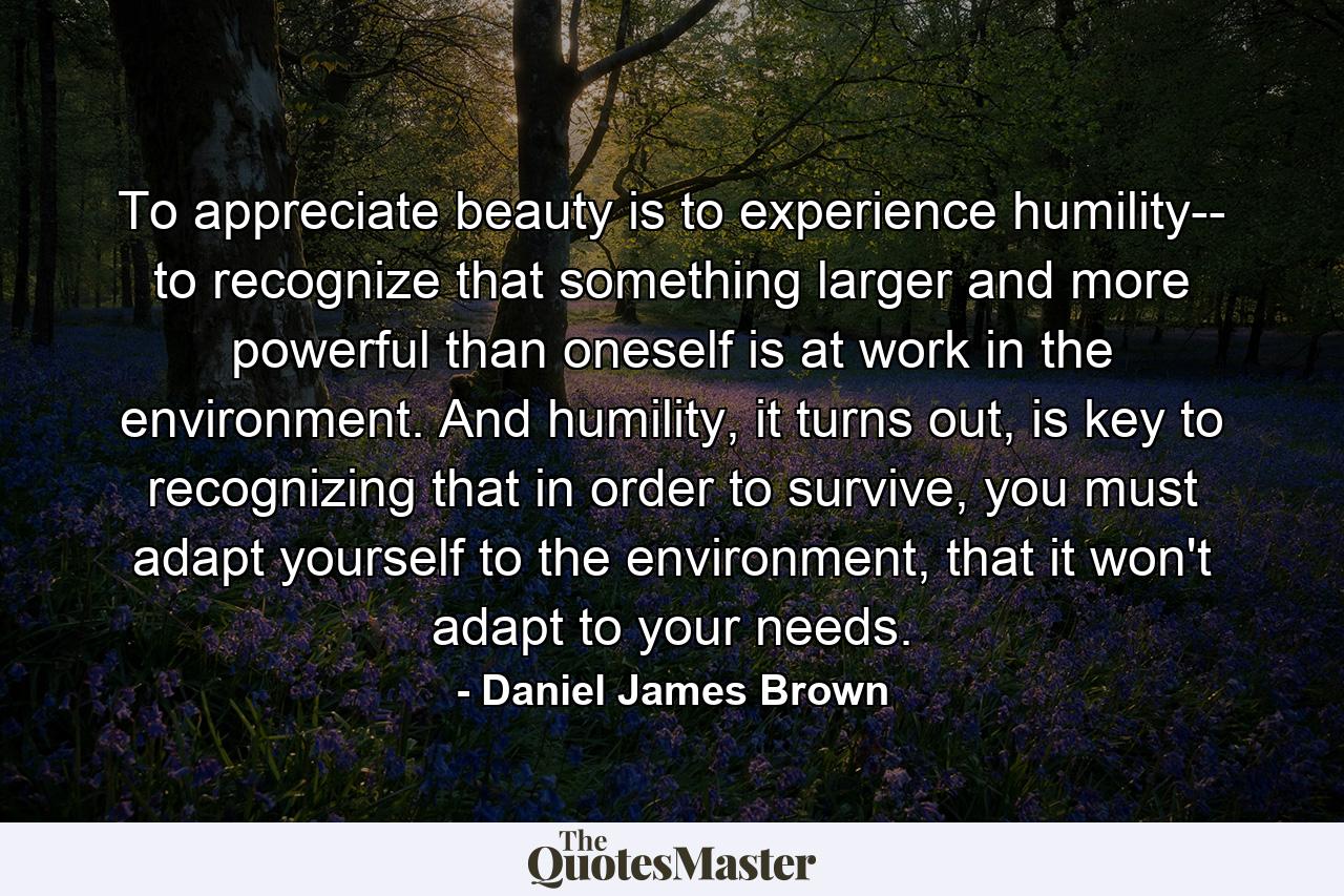 To appreciate beauty is to experience humility-- to recognize that something larger and more powerful than oneself is at work in the environment. And humility, it turns out, is key to recognizing that in order to survive, you must adapt yourself to the environment, that it won't adapt to your needs. - Quote by Daniel James Brown