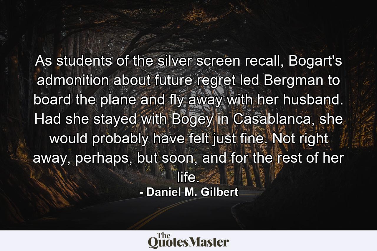 As students of the silver screen recall, Bogart's admonition about future regret led Bergman to board the plane and fly away with her husband. Had she stayed with Bogey in Casablanca, she would probably have felt just fine. Not right away, perhaps, but soon, and for the rest of her life. - Quote by Daniel M. Gilbert