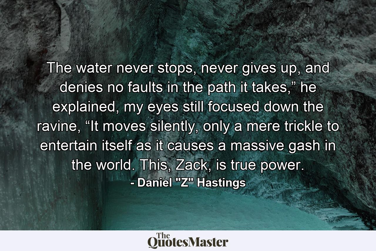 The water never stops, never gives up, and denies no faults in the path it takes,” he explained, my eyes still focused down the ravine, “It moves silently, only a mere trickle to entertain itself as it causes a massive gash in the world. This, Zack, is true power. - Quote by Daniel 