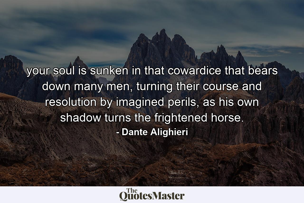 your soul is sunken in that cowardice that bears down many men, turning their course and resolution by imagined perils, as his own shadow turns the frightened horse. - Quote by Dante Alighieri