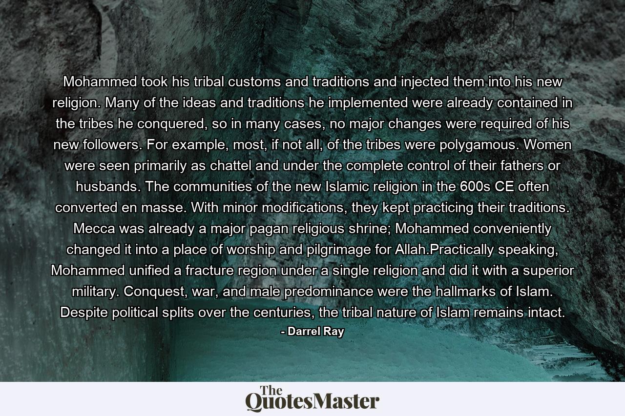 Mohammed took his tribal customs and traditions and injected them into his new religion. Many of the ideas and traditions he implemented were already contained in the tribes he conquered, so in many cases, no major changes were required of his new followers. For example, most, if not all, of the tribes were polygamous. Women were seen primarily as chattel and under the complete control of their fathers or husbands. The communities of the new Islamic religion in the 600s CE often converted en masse. With minor modifications, they kept practicing their traditions. Mecca was already a major pagan religious shrine; Mohammed conveniently changed it into a place of worship and pilgrimage for Allah.Practically speaking, Mohammed unified a fracture region under a single religion and did it with a superior military. Conquest, war, and male predominance were the hallmarks of Islam. Despite political splits over the centuries, the tribal nature of Islam remains intact. - Quote by Darrel Ray