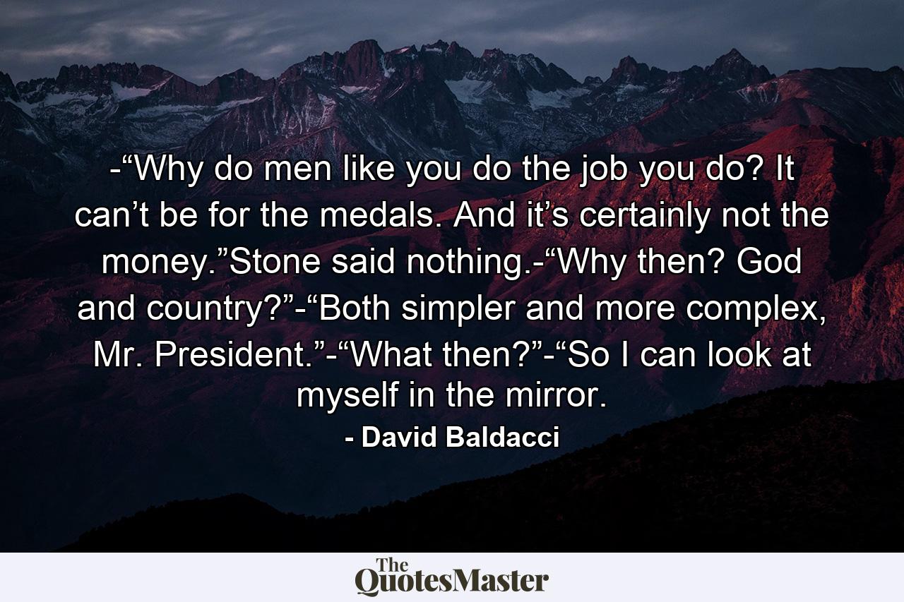 -“Why do men like you do the job you do? It can’t be for the medals. And it’s certainly not the money.”Stone said nothing.-“Why then? God and country?”-“Both simpler and more complex, Mr. President.”-“What then?”-“So I can look at myself in the mirror. - Quote by David Baldacci