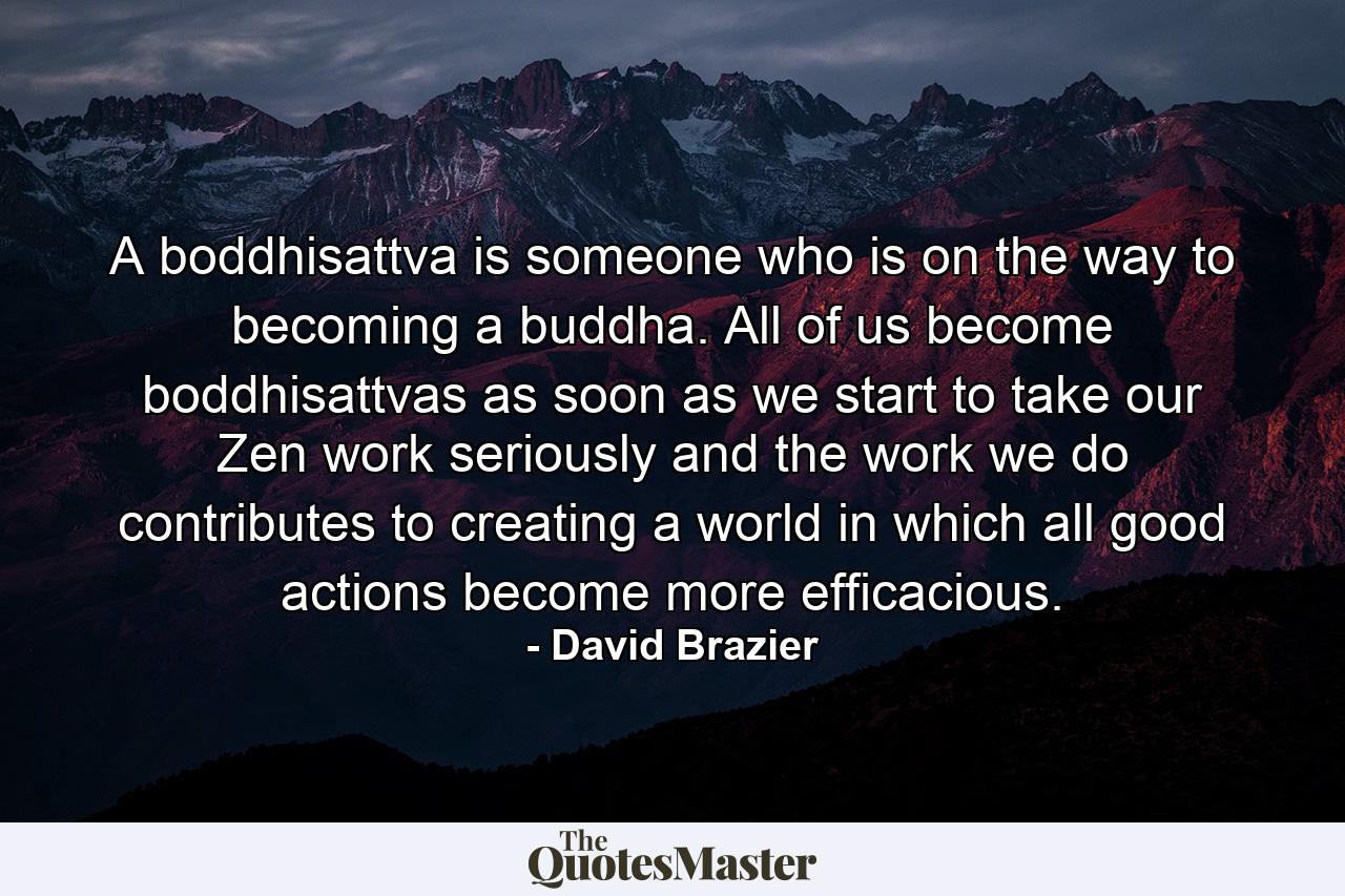 A boddhisattva is someone who is on the way to becoming a buddha. All of us become boddhisattvas as soon as we start to take our Zen work seriously and the work we do contributes to creating a world in which all good actions become more efficacious. - Quote by David Brazier