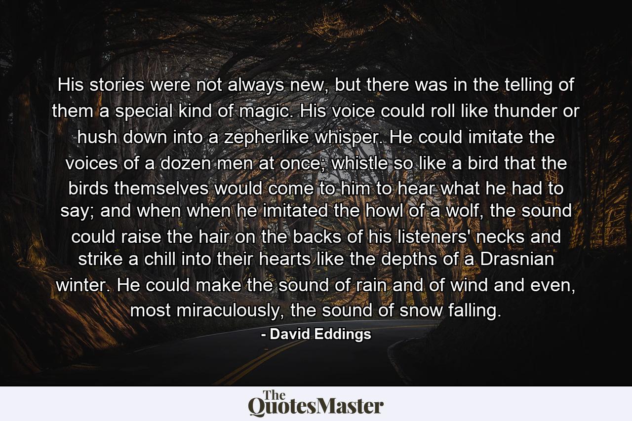 His stories were not always new, but there was in the telling of them a special kind of magic. His voice could roll like thunder or hush down into a zepherlike whisper. He could imitate the voices of a dozen men at once; whistle so like a bird that the birds themselves would come to him to hear what he had to say; and when when he imitated the howl of a wolf, the sound could raise the hair on the backs of his listeners' necks and strike a chill into their hearts like the depths of a Drasnian winter. He could make the sound of rain and of wind and even, most miraculously, the sound of snow falling. - Quote by David Eddings