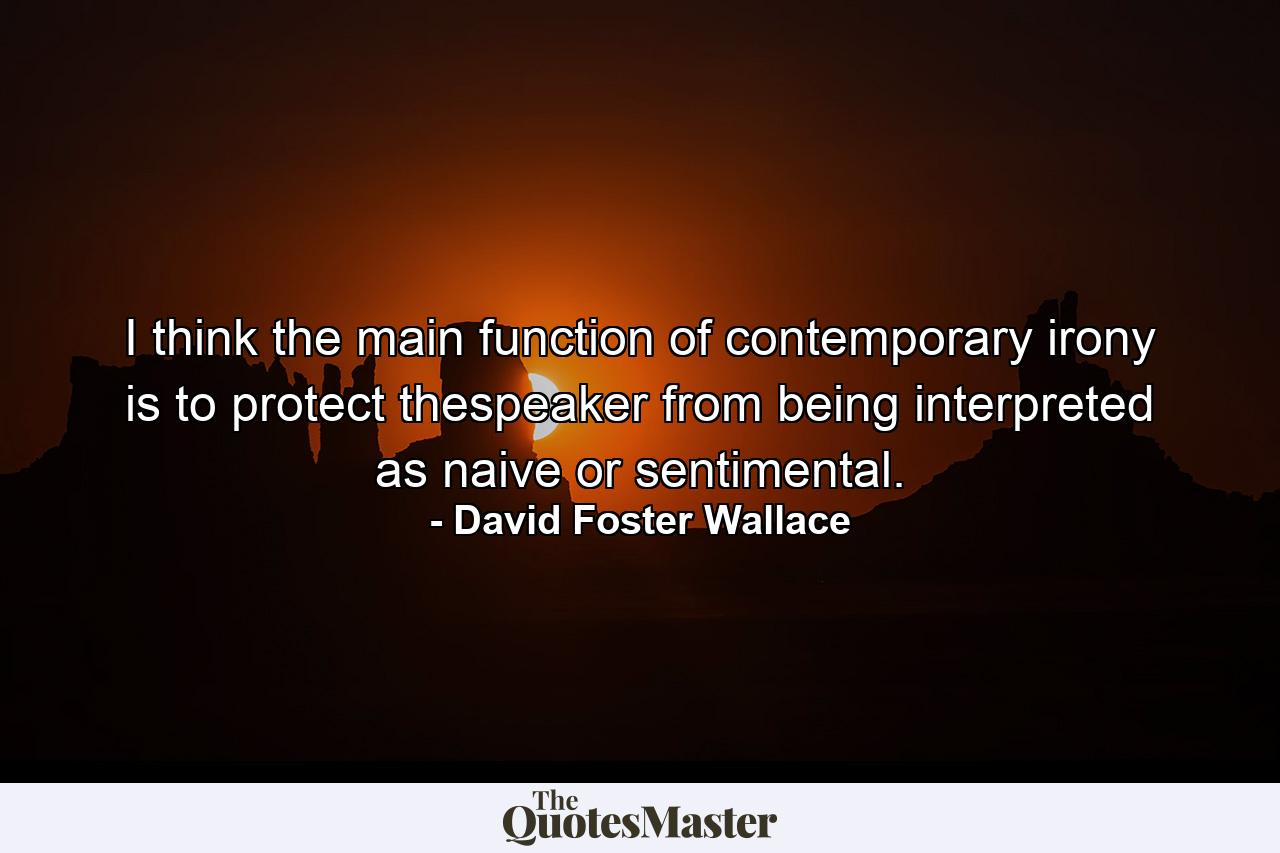 I think the main function of contemporary irony is to protect thespeaker from being interpreted as naive or sentimental. - Quote by David Foster Wallace