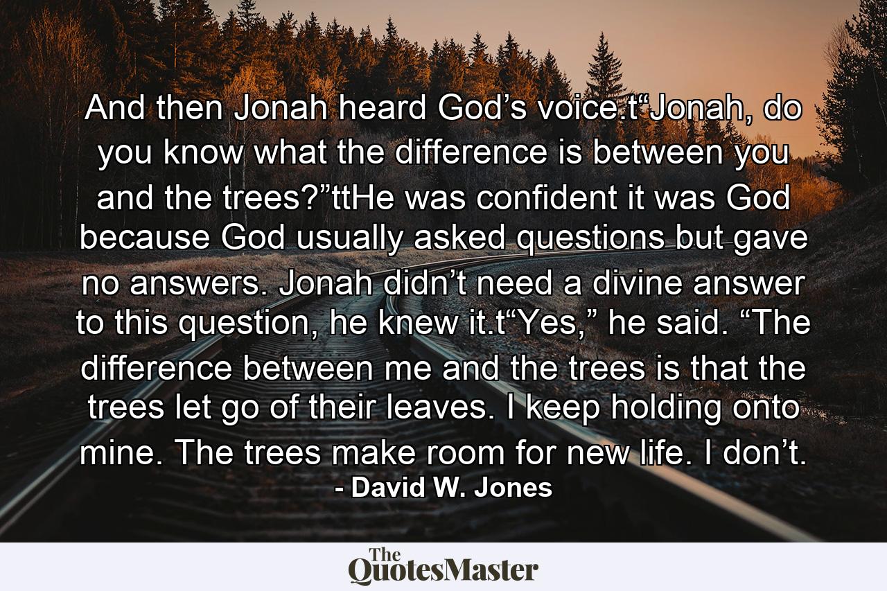 And then Jonah heard God’s voice.t“Jonah, do you know what the difference is between you and the trees?”ttHe was confident it was God because God usually asked questions but gave no answers. Jonah didn’t need a divine answer to this question, he knew it.t“Yes,” he said. “The difference between me and the trees is that the trees let go of their leaves. I keep holding onto mine. The trees make room for new life. I don’t. - Quote by David W. Jones