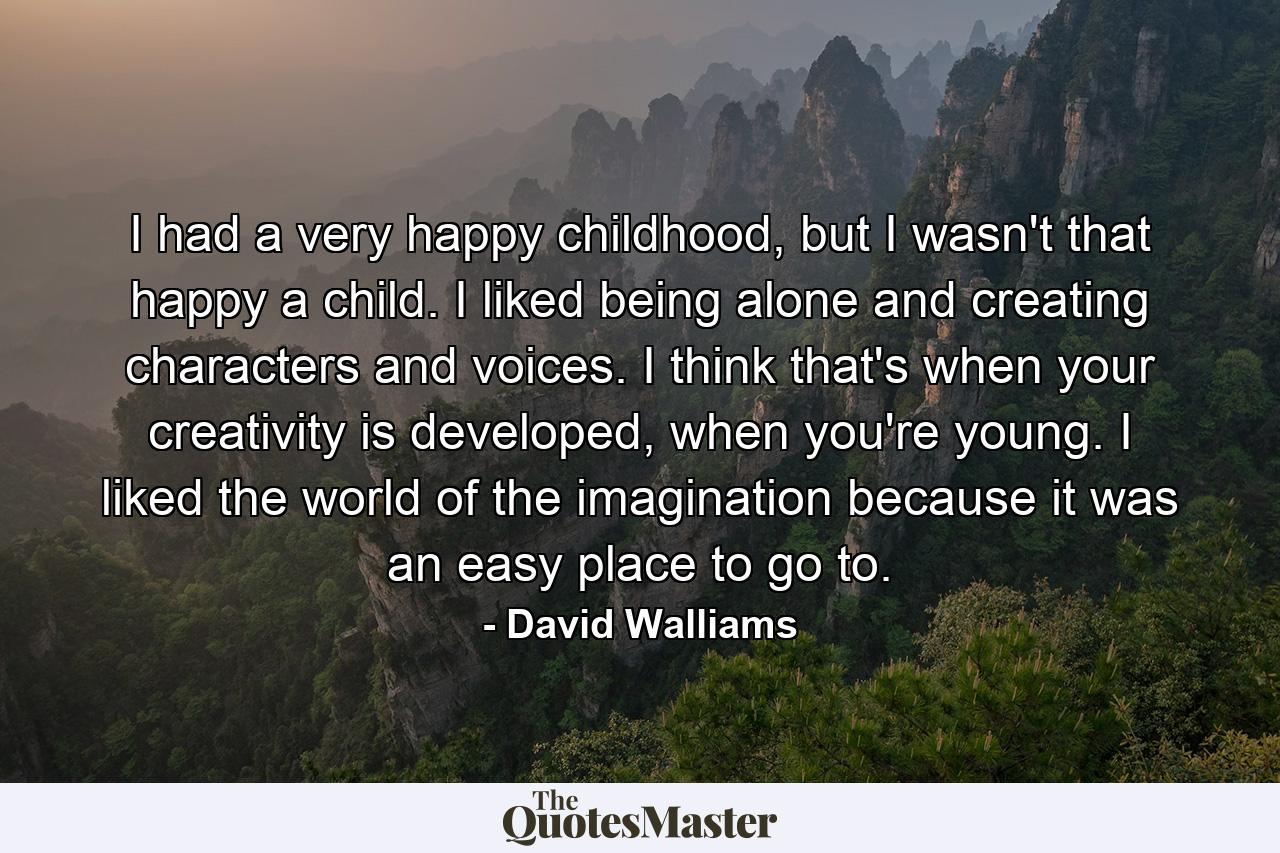 I had a very happy childhood, but I wasn't that happy a child. I liked being alone and creating characters and voices. I think that's when your creativity is developed, when you're young. I liked the world of the imagination because it was an easy place to go to. - Quote by David Walliams