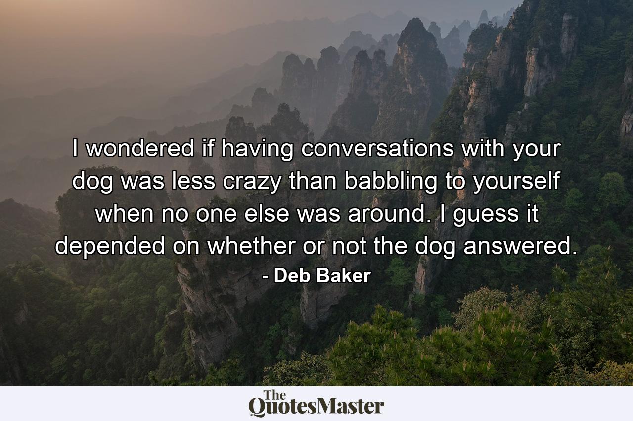 I wondered if having conversations with your dog was less crazy than babbling to yourself when no one else was around. I guess it depended on whether or not the dog answered. - Quote by Deb Baker