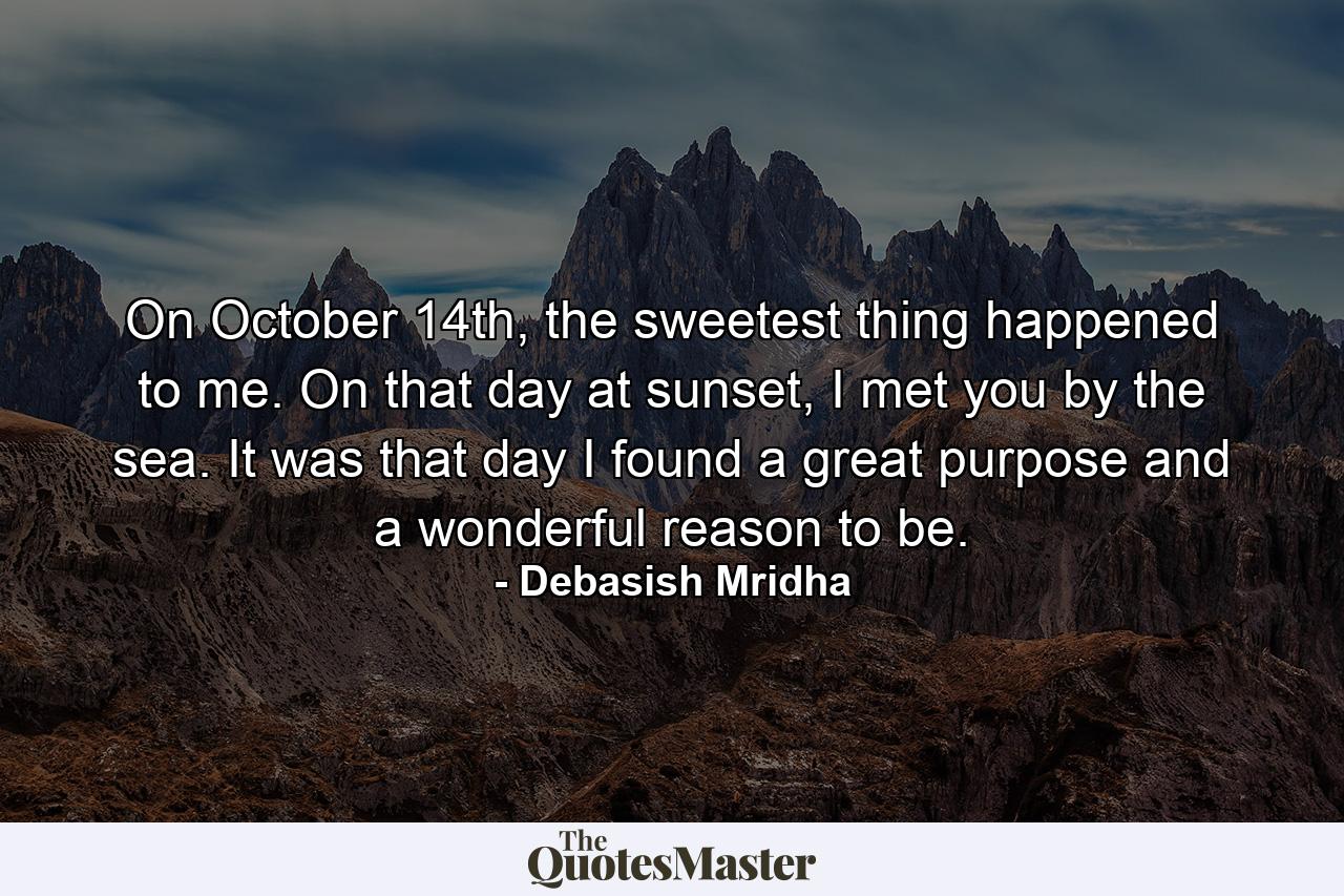 On October 14th, the sweetest thing happened to me. On that day at sunset, I met you by the sea. It was that day I found a great purpose and a wonderful reason to be. - Quote by Debasish Mridha