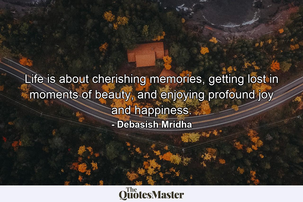 Life is about cherishing memories, getting lost in moments of beauty, and enjoying profound joy and happiness. - Quote by Debasish Mridha