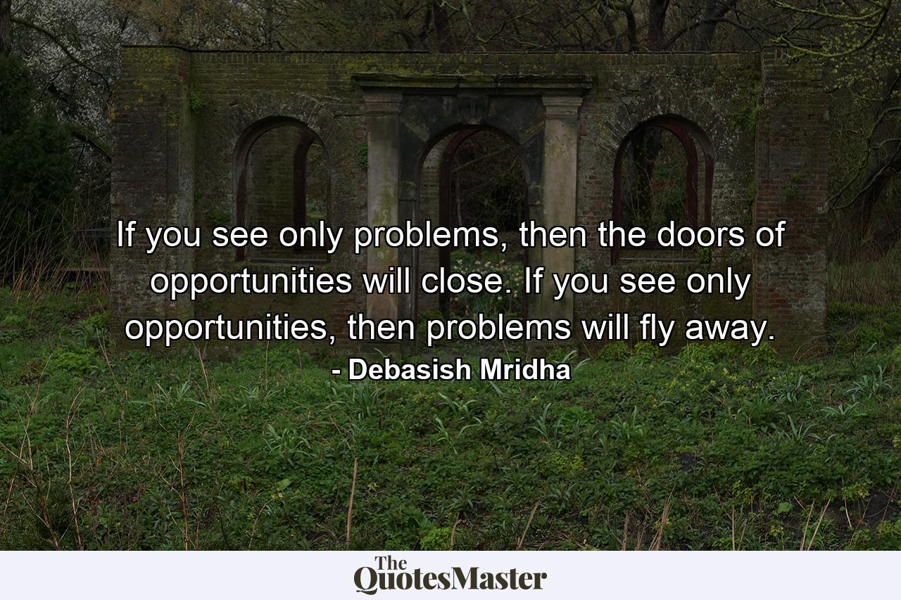 If you see only problems, then the doors of opportunities will close. If you see only opportunities, then problems will fly away. - Quote by Debasish Mridha