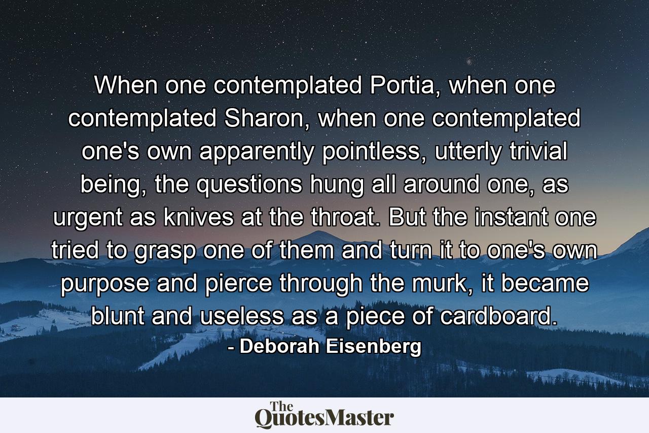 When one contemplated Portia, when one contemplated Sharon, when one contemplated one's own apparently pointless, utterly trivial being, the questions hung all around one, as urgent as knives at the throat. But the instant one tried to grasp one of them and turn it to one's own purpose and pierce through the murk, it became blunt and useless as a piece of cardboard. - Quote by Deborah Eisenberg