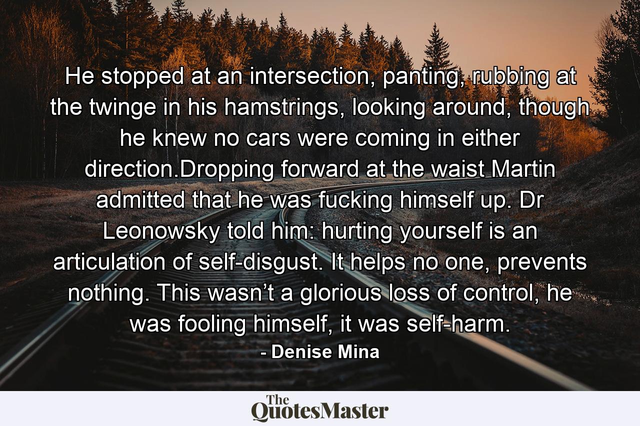 He stopped at an intersection, panting, rubbing at the twinge in his hamstrings, looking around, though he knew no cars were coming in either direction.Dropping forward at the waist Martin admitted that he was fucking himself up. Dr Leonowsky told him: hurting yourself is an articulation of self-disgust. It helps no one, prevents nothing. This wasn’t a glorious loss of control, he was fooling himself, it was self-harm. - Quote by Denise Mina