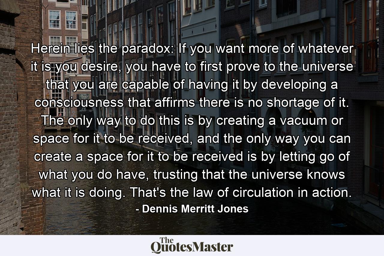 Herein lies the paradox: If you want more of whatever it is you desire, you have to first prove to the universe that you are capable of having it by developing a consciousness that affirms there is no shortage of it. The only way to do this is by creating a vacuum or space for it to be received, and the only way you can create a space for it to be received is by letting go of what you do have, trusting that the universe knows what it is doing. That's the law of circulation in action. - Quote by Dennis Merritt Jones