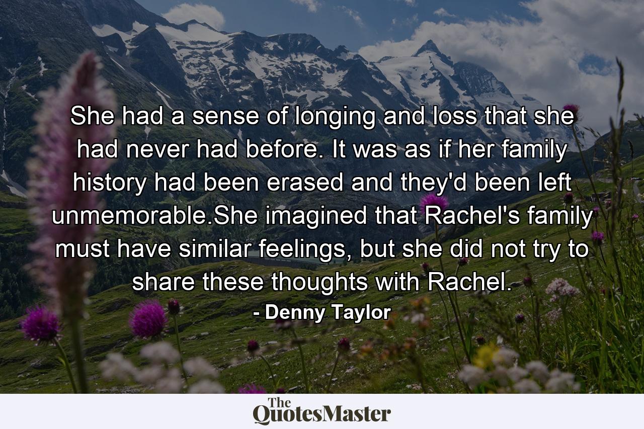 She had a sense of longing and loss that she had never had before. It was as if her family history had been erased and they'd been left unmemorable.She imagined that Rachel's family must have similar feelings, but she did not try to share these thoughts with Rachel. - Quote by Denny Taylor