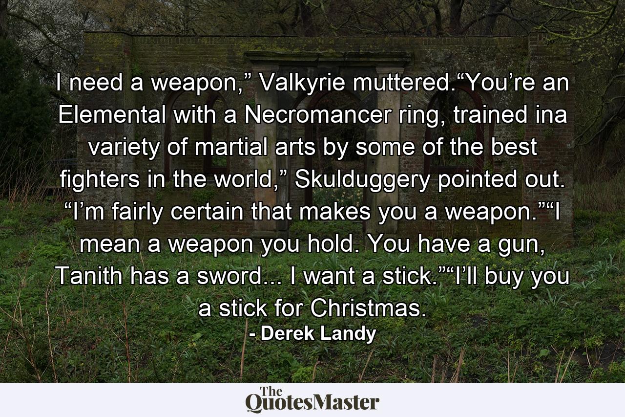 I need a weapon,” Valkyrie muttered.“You’re an Elemental with a Necromancer ring, trained ina variety of martial arts by some of the best ﬁghters in the world,” Skulduggery pointed out. “I’m fairly certain that makes you a weapon.”“I mean a weapon you hold. You have a gun, Tanith has a sword... I want a stick.”“I’ll buy you a stick for Christmas. - Quote by Derek Landy