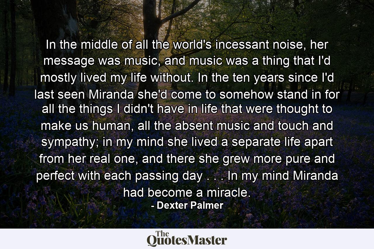 In the middle of all the world's incessant noise, her message was music, and music was a thing that I'd mostly lived my life without. In the ten years since I'd last seen Miranda she'd come to somehow stand in for all the things I didn't have in life that were thought to make us human, all the absent music and touch and sympathy; in my mind she lived a separate life apart from her real one, and there she grew more pure and perfect with each passing day . . . In my mind Miranda had become a miracle. - Quote by Dexter Palmer