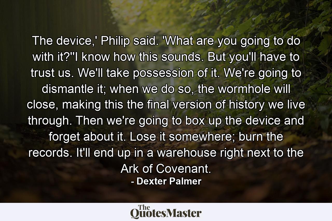 The device,' Philip said. 'What are you going to do with it?''I know how this sounds. But you'll have to trust us. We'll take possession of it. We're going to dismantle it; when we do so, the wormhole will close, making this the final version of history we live through. Then we're going to box up the device and forget about it. Lose it somewhere; burn the records. It'll end up in a warehouse right next to the Ark of Covenant. - Quote by Dexter Palmer