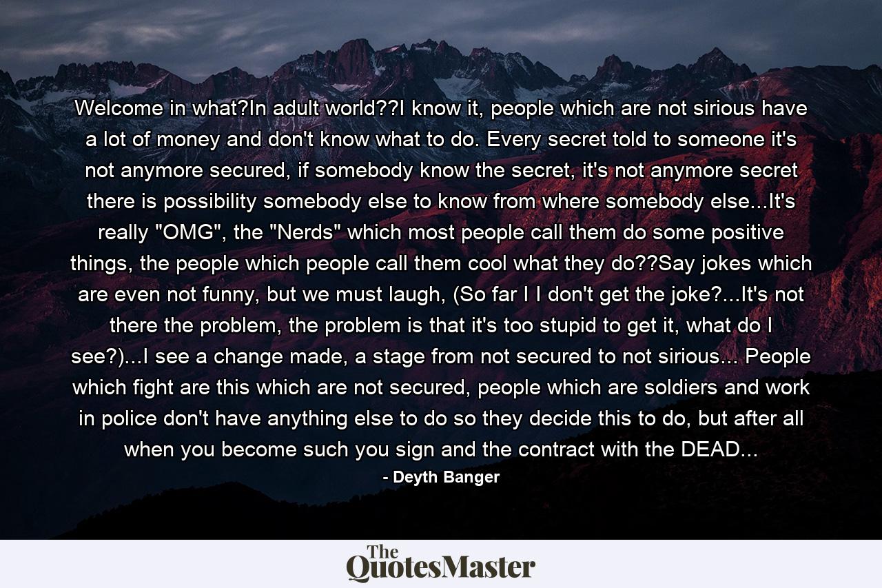 Welcome in what?In adult world??I know it, people which are not sirious have a lot of money and don't know what to do. Every secret told to someone it's not anymore secured, if somebody know the secret, it's not anymore secret there is possibility somebody else to know from where somebody else...It's really 