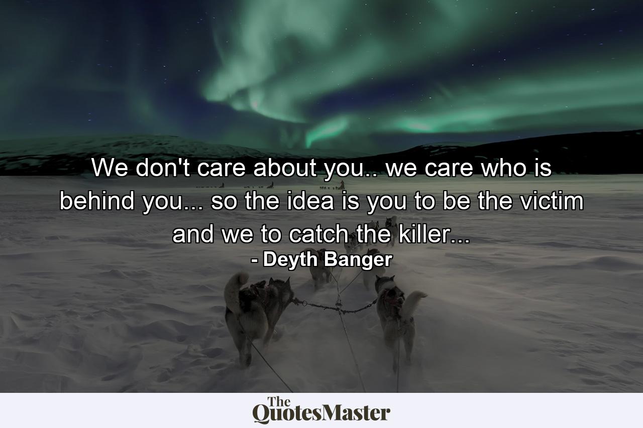 We don't care about you.. we care who is behind you... so the idea is you to be the victim and we to catch the killer... - Quote by Deyth Banger